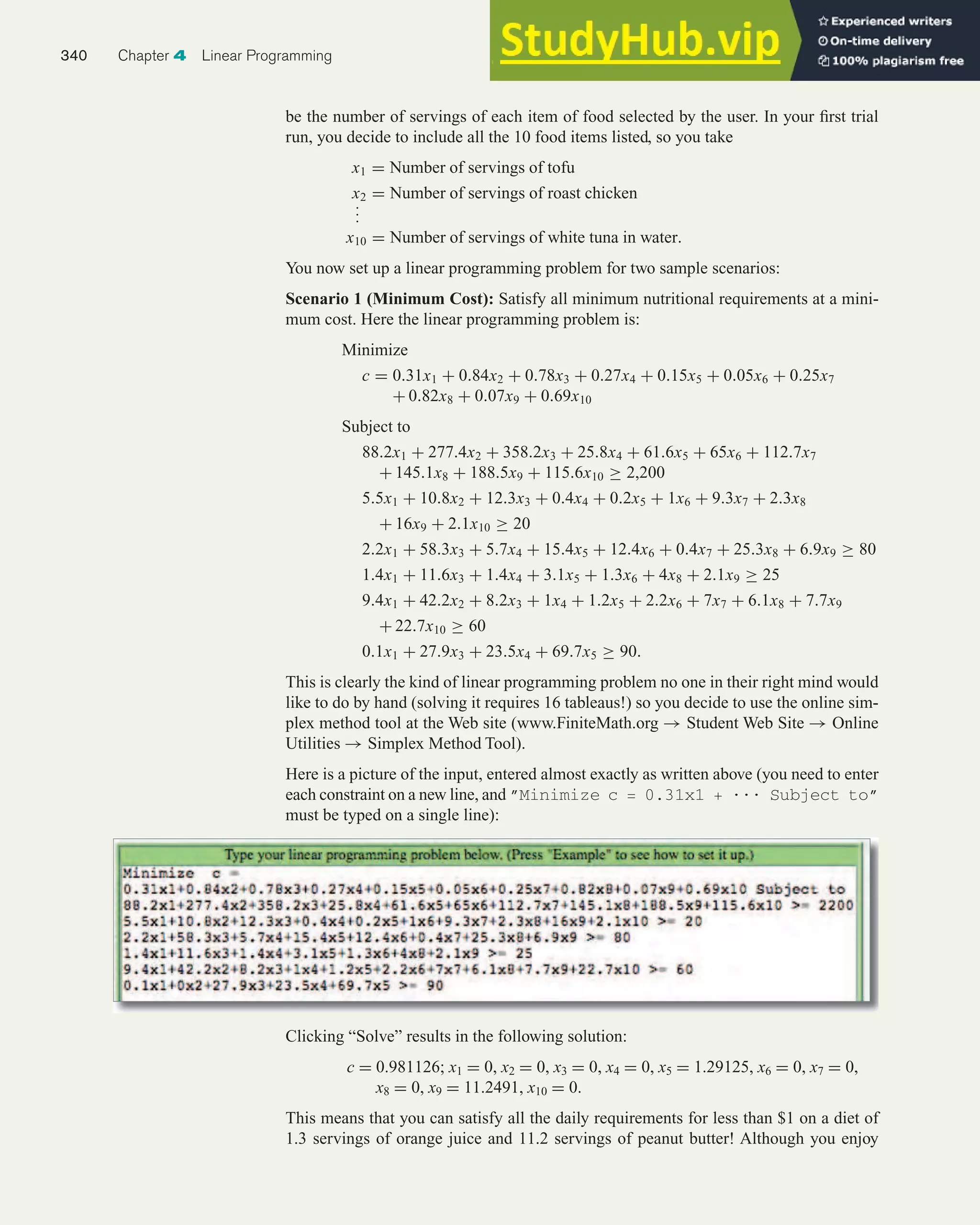 be the number of servings of each item of food selected by the user. In your first trial
run, you decide to include all the 10 food items listed, so you take
x1 = Number of servings of tofu
x2 = Number of servings of roast chicken
.
.
.
x10 = Number of servings of white tuna in water.
You now set up a linear programming problem for two sample scenarios:
Scenario 1 (Minimum Cost): Satisfy all minimum nutritional requirements at a mini-
mum cost. Here the linear programming problem is:
Minimize
c = 0.31x1 + 0.84x2 + 0.78x3 + 0.27x4 + 0.15x5 + 0.05x6 + 0.25x7
+ 0.82x8 + 0.07x9 + 0.69x10
Subject to
88.2x1 + 277.4x2 + 358.2x3 + 25.8x4 + 61.6x5 + 65x6 + 112.7x7
+ 145.1x8 + 188.5x9 + 115.6x10 ≥ 2,200
5.5x1 + 10.8x2 + 12.3x3 + 0.4x4 + 0.2x5 + 1x6 + 9.3x7 + 2.3x8
+ 16x9 + 2.1x10 ≥ 20
2.2x1 + 58.3x3 + 5.7x4 + 15.4x5 + 12.4x6 + 0.4x7 + 25.3x8 + 6.9x9 ≥ 80
1.4x1 + 11.6x3 + 1.4x4 + 3.1x5 + 1.3x6 + 4x8 + 2.1x9 ≥ 25
9.4x1 + 42.2x2 + 8.2x3 + 1x4 + 1.2x5 + 2.2x6 + 7x7 + 6.1x8 + 7.7x9
+ 22.7x10 ≥ 60
0.1x1 + 27.9x3 + 23.5x4 + 69.7x5 ≥ 90.
This is clearly the kind of linear programming problem no one in their right mind would
like to do by hand (solving it requires 16 tableaus!) so you decide to use the online sim-
plex method tool at the Web site (www.FiniteMath.org → Student Web Site → Online
Utilities → Simplex Method Tool).
Here is a picture of the input, entered almost exactly as written above (you need to enter
each constraint on a new line, and ”Minimize c = 0.31x1 + ... Subject to”
must be typed on a single line):
340 Chapter 4 Linear Programming
Clicking “Solve” results in the following solution:
c = 0.981126; x1 = 0, x2 = 0, x3 = 0, x4 = 0, x5 = 1.29125, x6 = 0, x7 = 0,
x8 = 0, x9 = 11.2491, x10 = 0.
This means that you can satisfy all the daily requirements for less than $1 on a diet of
1.3 servings of orange juice and 11.2 servings of peanut butter! Although you enjoy
 
