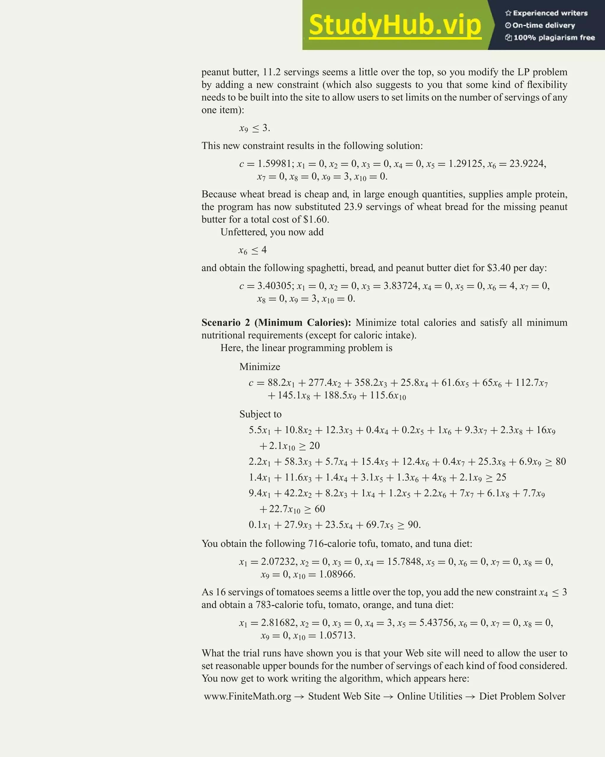 peanut butter, 11.2 servings seems a little over the top, so you modify the LP problem
by adding a new constraint (which also suggests to you that some kind of flexibility
needs to be built into the site to allow users to set limits on the number of servings of any
one item):
x9 ≤ 3.
This new constraint results in the following solution:
c = 1.59981; x1 = 0, x2 = 0, x3 = 0, x4 = 0, x5 = 1.29125, x6 = 23.9224,
x7 = 0, x8 = 0, x9 = 3, x10 = 0.
Because wheat bread is cheap and, in large enough quantities, supplies ample protein,
the program has now substituted 23.9 servings of wheat bread for the missing peanut
butter for a total cost of $1.60.
Unfettered, you now add
x6 ≤ 4
and obtain the following spaghetti, bread, and peanut butter diet for $3.40 per day:
c = 3.40305; x1 = 0, x2 = 0, x3 = 3.83724, x4 = 0, x5 = 0, x6 = 4, x7 = 0,
x8 = 0, x9 = 3, x10 = 0.
Scenario 2 (Minimum Calories): Minimize total calories and satisfy all minimum
nutritional requirements (except for caloric intake).
Here, the linear programming problem is
Minimize
c = 88.2x1 + 277.4x2 + 358.2x3 + 25.8x4 + 61.6x5 + 65x6 + 112.7x7
+ 145.1x8 + 188.5x9 + 115.6x10
Subject to
5.5x1 + 10.8x2 + 12.3x3 + 0.4x4 + 0.2x5 + 1x6 + 9.3x7 + 2.3x8 + 16x9
+ 2.1x10 ≥ 20
2.2x1 + 58.3x3 + 5.7x4 + 15.4x5 + 12.4x6 + 0.4x7 + 25.3x8 + 6.9x9 ≥ 80
1.4x1 + 11.6x3 + 1.4x4 + 3.1x5 + 1.3x6 + 4x8 + 2.1x9 ≥ 25
9.4x1 + 42.2x2 + 8.2x3 + 1x4 + 1.2x5 + 2.2x6 + 7x7 + 6.1x8 + 7.7x9
+ 22.7x10 ≥ 60
0.1x1 + 27.9x3 + 23.5x4 + 69.7x5 ≥ 90.
You obtain the following 716-calorie tofu, tomato, and tuna diet:
x1 = 2.07232, x2 = 0, x3 = 0, x4 = 15.7848, x5 = 0, x6 = 0, x7 = 0, x8 = 0,
x9 = 0, x10 = 1.08966.
As 16 servings of tomatoes seems a little over the top, you add the new constraint x4 ≤ 3
and obtain a 783-calorie tofu, tomato, orange, and tuna diet:
x1 = 2.81682, x2 = 0, x3 = 0, x4 = 3, x5 = 5.43756, x6 = 0, x7 = 0, x8 = 0,
x9 = 0, x10 = 1.05713.
What the trial runs have shown you is that your Web site will need to allow the user to
set reasonable upper bounds for the number of servings of each kind of food considered.
You now get to work writing the algorithm, which appears here:
www.FiniteMath.org → Student Web Site → Online Utilities → Diet Problem Solver
Case Study 341
 