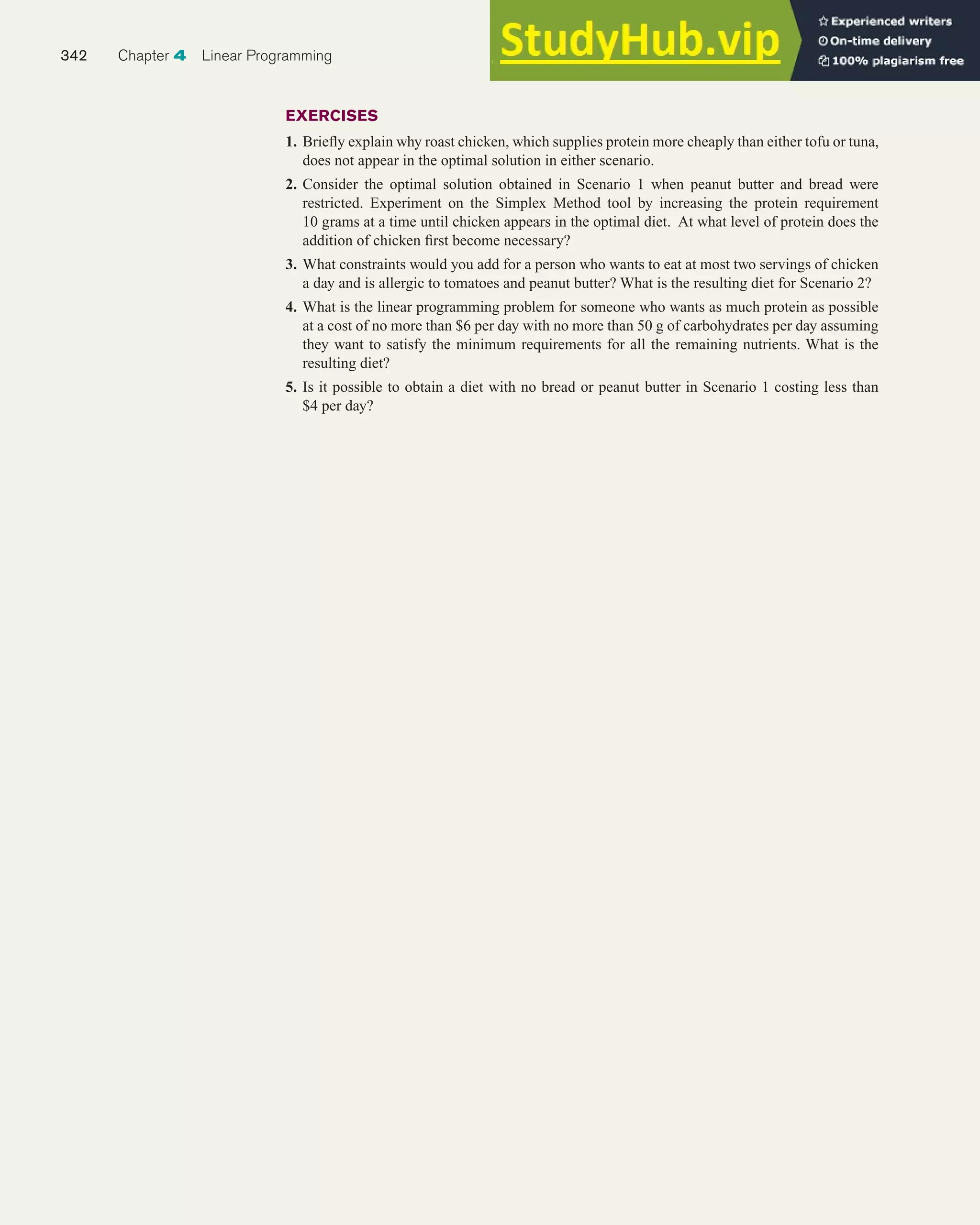 EXERCISES
1. Briefly explain why roast chicken, which supplies protein more cheaply than either tofu or tuna,
does not appear in the optimal solution in either scenario.
2. Consider the optimal solution obtained in Scenario 1 when peanut butter and bread were
restricted. Experiment on the Simplex Method tool by increasing the protein requirement
10 grams at a time until chicken appears in the optimal diet. At what level of protein does the
addition of chicken first become necessary?
3. What constraints would you add for a person who wants to eat at most two servings of chicken
a day and is allergic to tomatoes and peanut butter? What is the resulting diet for Scenario 2?
4. What is the linear programming problem for someone who wants as much protein as possible
at a cost of no more than $6 per day with no more than 50 g of carbohydrates per day assuming
they want to satisfy the minimum requirements for all the remaining nutrients. What is the
resulting diet?
5. Is it possible to obtain a diet with no bread or peanut butter in Scenario 1 costing less than
$4 per day?
342 Chapter 4 Linear Programming
 