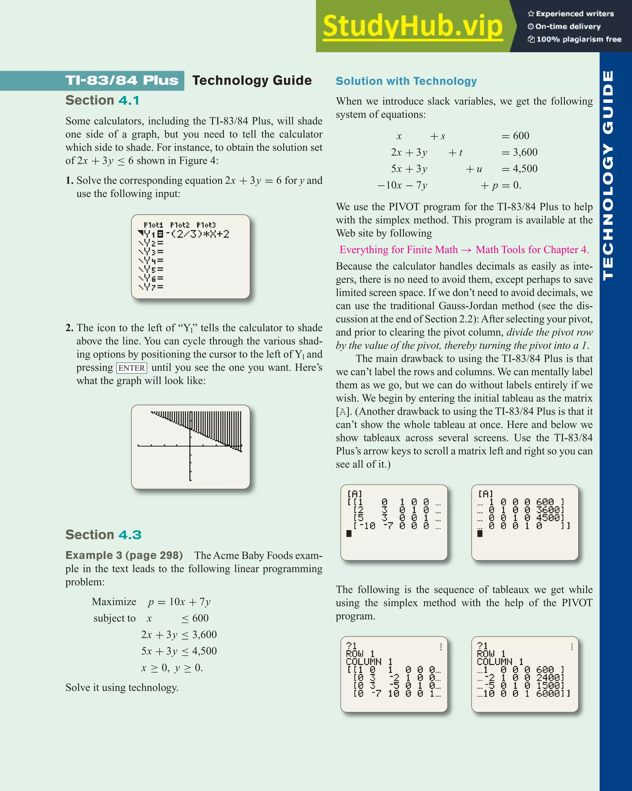 Solution with Technology
When we introduce slack variables, we get the following
system of equations:
x + s = 600
2x + 3y + t = 3,600
5x + 3y + u = 4,500
−10x − 7y + p = 0.
We use the PIVOT program for the TI-83/84 Plus to help
with the simplex method. This program is available at the
Web site by following
Everything for Finite Math → Math Tools for Chapter 4.
Because the calculator handles decimals as easily as inte-
gers, there is no need to avoid them, except perhaps to save
limited screen space. If we don’t need to avoid decimals, we
can use the traditional Gauss-Jordan method (see the dis-
cussion at the end of Section 2.2):After selecting your pivot,
and prior to clearing the pivot column, divide the pivot row
by the value of the pivot, thereby turning the pivot into a 1.
The main drawback to using the TI-83/84 Plus is that
we can’t label the rows and columns. We can mentally label
them as we go, but we can do without labels entirely if we
wish. We begin by entering the initial tableau as the matrix
[A]. (Another drawback to using the TI-83/84 Plus is that it
can’t show the whole tableau at once. Here and below we
show tableaux across several screens. Use the TI-83/84
Plus’s arrow keys to scroll a matrix left and right so you can
see all of it.)
The following is the sequence of tableaux we get while
using the simplex method with the help of the PIVOT
program.
Technology Guide 343
T
E
C
H
N
O
L
O
G
Y
G
U
I
D
E
TI-83/84 Plus Technology Guide
Section 4.1
Some calculators, including the TI-83/84 Plus, will shade
one side of a graph, but you need to tell the calculator
which side to shade. For instance, to obtain the solution set
of 2x + 3y ≤ 6 shown in Figure 4:
1. Solve the corresponding equation 2x + 3y = 6 for y and
use the following input:
2. The icon to the left of “Y1” tells the calculator to shade
above the line. You can cycle through the various shad-
ing options by positioning the cursor to the left of Y1 and
pressing until you see the one you want. Here’s
what the graph will look like:
Section 4.3
Example 3 (page 298) The Acme Baby Foods exam-
ple in the text leads to the following linear programming
problem:
Maximize p = 10x + 7y
subject to x ≤ 600
2x + 3y ≤ 3,600
5x + 3y ≤ 4,500
x ≥ 0, y ≥ 0.
Solve it using technology.
ENTER
 