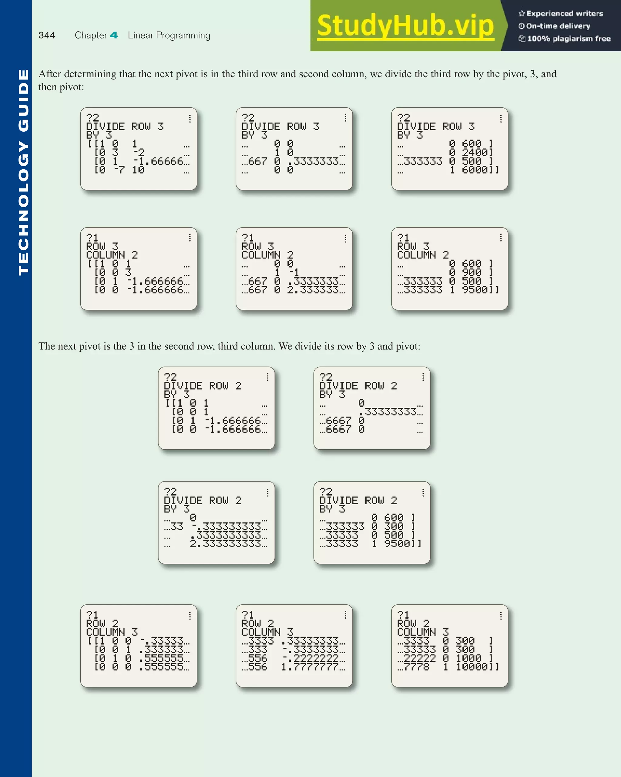 After determining that the next pivot is in the third row and second column, we divide the third row by the pivot, 3, and
then pivot:
The next pivot is the 3 in the second row, third column. We divide its row by 3 and pivot:
344 Chapter 4 Linear Programming
T
E
C
H
N
O
L
O
G
Y
G
U
I
D
E
 