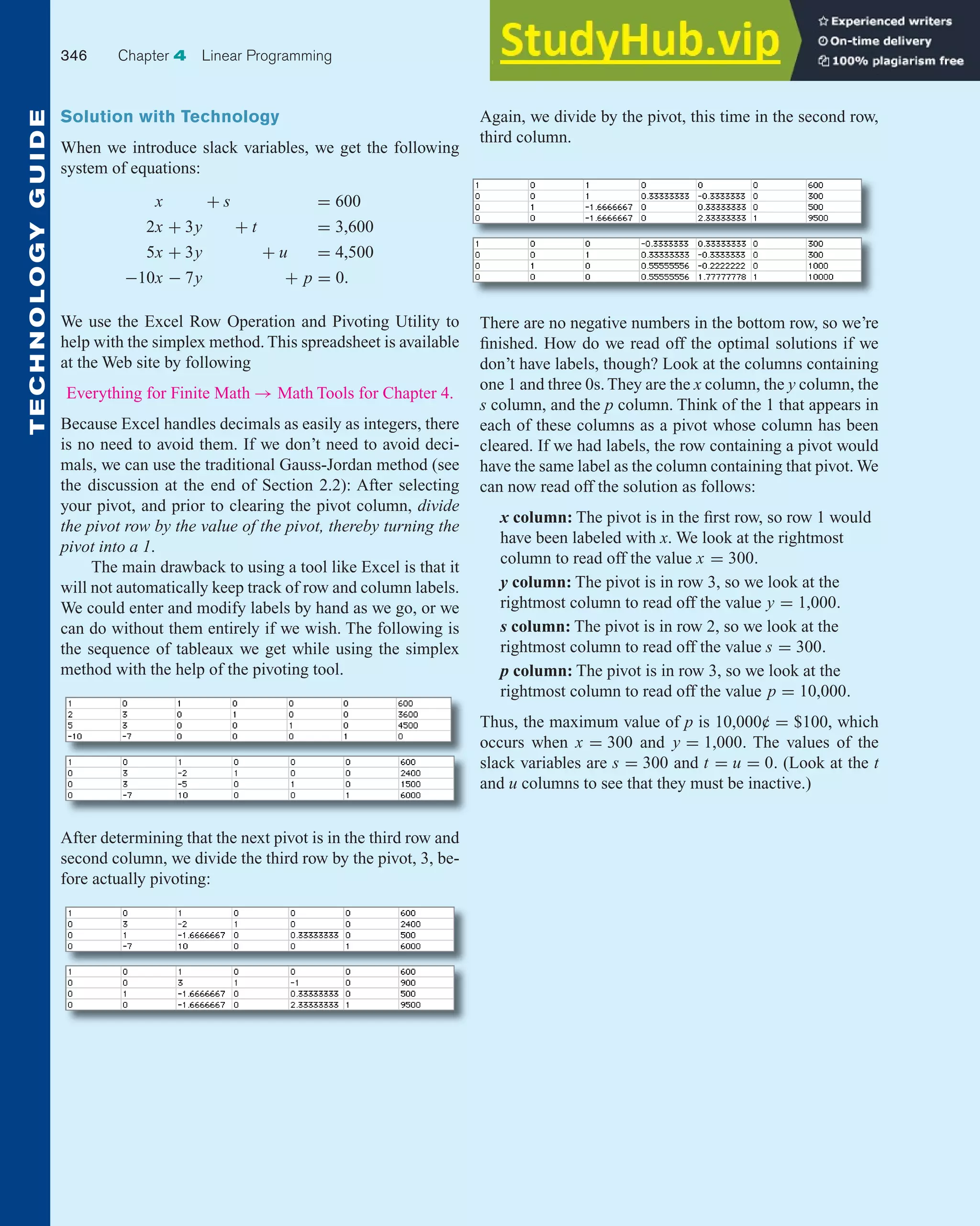 Solution with Technology
When we introduce slack variables, we get the following
system of equations:
x + s = 600
2x + 3y + t = 3,600
5x + 3y + u = 4,500
−10x − 7y + p = 0.
We use the Excel Row Operation and Pivoting Utility to
help with the simplex method. This spreadsheet is available
at the Web site by following
Everything for Finite Math → Math Tools for Chapter 4.
Because Excel handles decimals as easily as integers, there
is no need to avoid them. If we don’t need to avoid deci-
mals, we can use the traditional Gauss-Jordan method (see
the discussion at the end of Section 2.2): After selecting
your pivot, and prior to clearing the pivot column, divide
the pivot row by the value of the pivot, thereby turning the
pivot into a 1.
The main drawback to using a tool like Excel is that it
will not automatically keep track of row and column labels.
We could enter and modify labels by hand as we go, or we
can do without them entirely if we wish. The following is
the sequence of tableaux we get while using the simplex
method with the help of the pivoting tool.
Again, we divide by the pivot, this time in the second row,
third column.
346 Chapter 4 Linear Programming
T
E
C
H
N
O
L
O
G
Y
G
U
I
D
E
After determining that the next pivot is in the third row and
second column, we divide the third row by the pivot, 3, be-
fore actually pivoting:
There are no negative numbers in the bottom row, so we’re
finished. How do we read off the optimal solutions if we
don’t have labels, though? Look at the columns containing
one 1 and three 0s. They are the x column, the y column, the
s column, and the p column. Think of the 1 that appears in
each of these columns as a pivot whose column has been
cleared. If we had labels, the row containing a pivot would
have the same label as the column containing that pivot. We
can now read off the solution as follows:
x column: The pivot is in the first row, so row 1 would
have been labeled with x. We look at the rightmost
column to read off the value x = 300.
y column: The pivot is in row 3, so we look at the
rightmost column to read off the value y = 1,000.
s column: The pivot is in row 2, so we look at the
rightmost column to read off the value s = 300.
p column: The pivot is in row 3, so we look at the
rightmost column to read off the value p = 10,000.
Thus, the maximum value of p is 10,000¢ = $100, which
occurs when x = 300 and y = 1,000. The values of the
slack variables are s = 300 and t = u = 0. (Look at the t
and u columns to see that they must be inactive.)
 