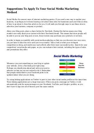 Suggestions To Apply To Your Social Media Marketing
Method
Social Media: the newest wave of internet marketing genius. If you need a new way to market your
business, or perhaps you've been hearing a lot about these sites for businesses and you'd like an idea
of how to go about it, then this article is for you. It will walk you through ways to use these sites to
advertise your business, company or product.
Above your blog posts, place a share button for Facebook. Having this button means your blog
readers can easily share your content with their Facebook friends. This means that more people will
be able to access your blog and, in turn, those visitors may purchase your products or services.
In order to begin successfully with social media marketing so that you can discover your own voice,
you just have to fake this voice until you're successful. Take a look at what your strongest
competition is doing, and model your early efforts after their most successful tactics. Search for your
competitors' social media web pages, so you can evaluate their content, including the types of sales
and promotions they offer.
Whenever you post something on your blog or update
your website, write a Facebook post right away.
Perhaps you should plan ahead and write your post in
advance so that you are not rushed to do it. Remember
that people subscribed to your Facebook posts to be
updated about what you are doing.
Try using linking applications on Twitter to post to your other social media profiles at the same time.
These linking applications are a huge time saver. When you post a message on Twitter, it will
automatically post the same message on your Facebook, YouTube, and Google+ profiles, so you
don't have to sign into all of them to post the same content.
 