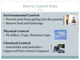 How to Control Pests
Environmental Control
 Prevent pests from getting into the premise
 Remove food and harborage
Physical Control
 Fly Killers, Traps, Hormone traps
Chemical Control
 Insecticides and pesticides –
(Approved Pest Control Company)
 