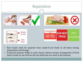Separation
• Raw meats must be separate from ready-to-eat foods at all times during
preparation and storage
• If general purpose fridge is used, always observe proper arrangement of food
items (ready-to-eat food on the top shelf and raw meat at the bottom)
 