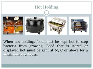 Hot Holding
When hot holding, food must be kept hot to stop
bacteria from growing. Food that is stored or
displayed hot must be kept at 63°C or above for a
maximum of 2 hours.
 