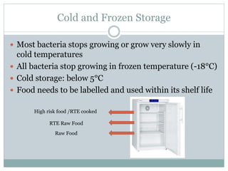 Cold and Frozen Storage
 Most bacteria stops growing or grow very slowly in
cold temperatures
 All bacteria stop growing in frozen temperature (-18°C)
 Cold storage: below 5°C
 Food needs to be labelled and used within its shelf life
High risk food /RTE cooked
RTE Raw Food
Raw Food
 