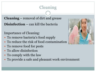 Cleaning
Cleaning – removal of dirt and grease
Disinfection – can kill the bacteria
Importance of Cleaning:
 To remove bacteria’s food supply
 To reduce the risk of food contamination
 To remove food for pests
 To allow disinfection
 To comply with the law
 To provide a safe and pleasant work environment
 