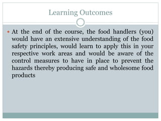 Learning Outcomes
 At the end of the course, the food handlers (you)
would have an extensive understanding of the food
safety principles, would learn to apply this in your
respective work areas and would be aware of the
control measures to have in place to prevent the
hazards thereby producing safe and wholesome food
products
 