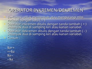 OPERATOR INKREMEN/DEKREMEN
OPERATOR INKREMEN/DEKREMEN
• Berfungsi untuk menambah atau mengurangi nilai
Berfungsi untuk menambah atau mengurangi nilai
variabel dengan satu ( 1 ).
variabel dengan satu ( 1 ).
• Operator inkremen ditulis dengan tanda tambah ( + )
Operator inkremen ditulis dengan tanda tambah ( + )
sebanyak dua di samping kiri atau kanan variabel.
sebanyak dua di samping kiri atau kanan variabel.
• Operator dekremen ditulis dengan tanda tambah ( - )
Operator dekremen ditulis dengan tanda tambah ( - )
sebanyak dua di samping kiri atau kanan variabel.
sebanyak dua di samping kiri atau kanan variabel.
• Contoh :
Contoh :
$a++
$a++
++$a
++$a
$a--
$a--
--$a
--$a
 