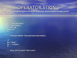 OPERATOR STRING
OPERATOR STRING
• Untuk menggabungkan dua buah string dan dilambangkan dengan tanda
Untuk menggabungkan dua buah string dan dilambangkan dengan tanda
titik ( . ).
titik ( . ).
• Contoh :
Contoh :
<?
<?
$a = “kata pertama”;
$a = “kata pertama”;
$b = “dan kedua”;
$b = “dan kedua”;
$c = $a . $b;
$c = $a . $b;
echo “$c”;
echo “$c”;
?>
?>
– Hasilnya adalah “kata pertama dan kedua”.
Hasilnya adalah “kata pertama dan kedua”.
<?
<?
$a = “Web”;
$a = “Web”;
$a . = “Lanjut”;
$a . = “Lanjut”;
?>
?>
– Maka nilai $a adalah “Web Lanjut”.
Maka nilai $a adalah “Web Lanjut”.
 