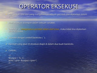 OPERATOR EKSEKUSI
OPERATOR EKSEKUSI
• Merupakan operator yang mengeksekusi sebuah perintah dan dijalankan dalam
Merupakan operator yang mengeksekusi sebuah perintah dan dijalankan dalam
shell.
shell.
• Hasil eksekusi disimpan dalam sebuah variabel.
Hasil eksekusi disimpan dalam sebuah variabel.
• Operator ini
Operator ini mengeksekusi perintah dalam shell Linux
mengeksekusi perintah dalam shell Linux, maka tidak bisa dijalankan
, maka tidak bisa dijalankan
pada Windows.
pada Windows.
• Ditandai dengan simbol backticks ( ` ).
Ditandai dengan simbol backticks ( ` ).
• Perintah yang akan di eksekusi diapit di dalam dua buah backticks.
Perintah yang akan di eksekusi diapit di dalam dua buah backticks.
• Contoh :
Contoh :
<?
<?
$output = `ls –l`;
$output = `ls –l`;
echo “<pre> $output </pre>”;
echo “<pre> $output </pre>”;
?>
?>
 