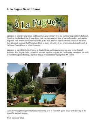 A La Fugue Guest House
Upington is unbelievably green and lush when you compare it to the surrounding southern Kalahari.
Found on the banks of the Orange River, is it the gateway to a host of natural wonders such as the
exquisite Fish River Canyon as well as the Ai-Ais Spa. There is so much to see and do in this area
that it is small wonder that Upington offers so many attractive types of accommodation of which A
La Fugue Guest House is a firm favourite.
Upington is one of the hottest towns in South Africa and temperatures can soar in the heat of
Summer. A La Fugue Guest House has ensured it offers its guest air conditioned rooms and because
of its other superb offerings, it gets a 'highly recommended' rating from AA Travel.
Guest travelling through Upington love stopping over at this B&B guest house and relaxing in the
beautiful tranquil garden.
What else is on Offer:
 