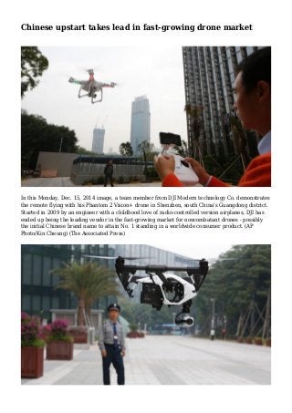 Chinese upstart takes lead in fast-growing drone market
In this Monday, Dec. 15, 2014 image, a team member from DJI Modern technology Co. demonstrates
the remote flying with his Phantom 2 Vision+ drone in Shenzhen, south China's Guangdong district.
Started in 2009 by an engineer with a childhood love of radio-controlled version airplanes, DJI has
ended up being the leading vendor in the fast-growing market for noncombatant drones - possibly
the initial Chinese brand name to attain No. 1 standing in a worldwide consumer product. (AP
Photo/Kin Cheung) (The Associated Press)
 
