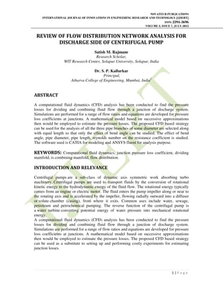 NOVATEUR PUBLICATIONS
INTERNATIONAL JOURNAL OF INNOVATIONS IN ENGINEERING RESEARCH AND TECHNOLOGY [IJIERT]
ISSN: 2394-3696
VOLUME 2, ISSUE 7, JULY-2015
1 | P a g e
REVIEW OF FLOW DISTRIBUTION NETWORK ANALYSIS FOR
DISCHARGE SIDE OF CENTRIFUGAL PUMP
Satish M. Rajmane
Research Scholar,
WIT Research Center, Solapur University, Solapur, India
Dr. S. P. Kallurkar
Principal,
Atharva College of Engineering, Mumbai, India2
ABSTRACT
A computational fluid dynamics (CFD) analysis has been conducted to find the pressure
losses for dividing and combining fluid flow through a junction of discharge system.
Simulations are performed for a range of flow ratios and equations are developed for pressure
loss coefficients at junctions. A mathematical model based on successive approximations
then would be employed to estimate the pressure losses. The proposed CFD based strategy
can be used for the analysis of all the three pipe branches of some diameter are selected along
with equal length so that only the effect of bend angle can be studied. The effect of bend
angle, pipe diameter, pipe length, reynolds number on the resistance coefficient is studied.
The software used is CATIA for modeling and ANSYS fluent for analysis purpose.
KEYWORDS: Computational fluid dynamics, junction pressure loss coefficient, dividing
manifold, is combining manifold, flow distribution.
INTRODUCTION AND RELEVANCE
Centrifugal pumps are a sub-class of dynamic axis symmetric work absorbing turbo
machinery. Centrifugal pumps are used to transport fluids by the conversion of rotational
kinetic energy to the hydrodynamic energy of the fluid flow. The rotational energy typically
comes from an engine or electric motor. The fluid enters the pump impeller along or near to
the rotating axis and is accelerated by the impeller, flowing radially outward into a diffuser
or volute chamber (casing), from where it exits. Common uses include water, sewage,
petroleum and petrochemical pumping. The reverse function of the centrifugal pump is
a water turbine converting potential energy of water pressure into mechanical rotational
energy.
A computational fluid dynamics (CFD) analysis has been conducted to find the pressure
losses for dividing and combining fluid flow through a junction of discharge system.
Simulations are performed for a range of flow ratios and equations are developed for pressure
loss coefficients at junctions. A mathematical model based on successive approximations
then would be employed to estimate the pressure losses. The proposed CFD based strategy
can be used as a substitute to setting up and performing costly experiments for estimating
junction losses.
 