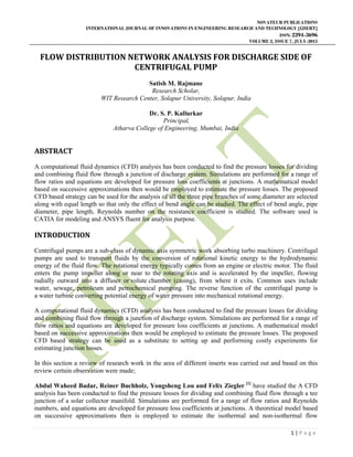 NOVATEUR PUBLICATIONS
INTERNATIONAL JOURNAL OF INNOVATIONS IN ENGINEERING RESEARCH AND TECHNOLOGY [IJIERT]
ISSN: 2394-3696
VOLUME 2, ISSUE 7, JULY-2015
1 | P a g e
FLOW DISTRIBUTION NETWORK ANALYSIS FOR DISCHARGE SIDE OF
CENTRIFUGAL PUMP
Satish M. Rajmane
Research Scholar,
WIT Research Center, Solapur University, Solapur, India
Dr. S. P. Kallurkar
Principal,
Atharva College of Engineering, Mumbai, India
ABSTRACT
A computational fluid dynamics (CFD) analysis has been conducted to find the pressure losses for dividing
and combining fluid flow through a junction of discharge system. Simulations are performed for a range of
flow ratios and equations are developed for pressure loss coefficients at junctions. A mathematical model
based on successive approximations then would be employed to estimate the pressure losses. The proposed
CFD based strategy can be used for the analysis of all the three pipe branches of some diameter are selected
along with equal length so that only the effect of bend angle can be studied. The effect of bend angle, pipe
diameter, pipe length, Reynolds number on the resistance coefficient is studied. The software used is
CATIA for modeling and ANSYS fluent for analysis purpose.
INTRODUCTION
Centrifugal pumps are a sub-class of dynamic axis symmetric work absorbing turbo machinery. Centrifugal
pumps are used to transport fluids by the conversion of rotational kinetic energy to the hydrodynamic
energy of the fluid flow. The rotational energy typically comes from an engine or electric motor. The fluid
enters the pump impeller along or near to the rotating axis and is accelerated by the impeller, flowing
radially outward into a diffuser or volute chamber (casing), from where it exits. Common uses include
water, sewage, petroleum and petrochemical pumping. The reverse function of the centrifugal pump is
a water turbine converting potential energy of water pressure into mechanical rotational energy.
A computational fluid dynamics (CFD) analysis has been conducted to find the pressure losses for dividing
and combining fluid flow through a junction of discharge system. Simulations are performed for a range of
flow ratios and equations are developed for pressure loss coefficients at junctions. A mathematical model
based on successive approximations then would be employed to estimate the pressure losses. The proposed
CFD based strategy can be used as a substitute to setting up and performing costly experiments for
estimating junction losses.
In this section a review of research work in the area of different inserts was carried out and based on this
review certain observation were made;
Abdul Waheed Badar, Reiner Buchholz, Yongsheng Lou and Felix Ziegler [1]
have studied the A CFD
analysis has been conducted to find the pressure losses for dividing and combining fluid flow through a tee
junction of a solar collector manifold. Simulations are performed for a range of flow ratios and Reynolds
numbers, and equations are developed for pressure loss coefficients at junctions. A theoretical model based
on successive approximations then is employed to estimate the isothermal and non-isothermal flow
 
