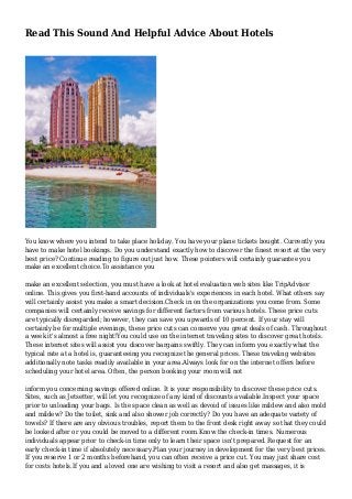 Read This Sound And Helpful Advice About Hotels
You know where you intend to take place holiday. You have your plane tickets bought. Currently you
have to make hotel bookings. Do you understand exactly how to discover the finest resort at the very
best price? Continue reading to figure out just how. These pointers will certainly guarantee you
make an excellent choice.To assistance you
make an excellent selection, you must have a look at hotel evaluation web sites like TripAdvisor
online. This gives you first-hand accounts of individuals's experiences in each hotel. What others say
will certainly assist you make a smart decision.Check in on the organizations you come from. Some
companies will certainly receive savings for different factors from various hotels. These price cuts
are typically disregarded; however, they can save you upwards of 10 percent. If your stay will
certainly be for multiple evenings, these price cuts can conserve you great deals of cash. Throughout
a week it's almost a free night!You could use on the internet traveling sites to discover great hotels.
These internet sites will assist you discover bargains swiftly. They can inform you exactly what the
typical rate at a hotel is, guaranteeing you recognize the general prices. These traveling websites
additionally note tasks readily available in your area.Always look for on the internet offers before
scheduling your hotel area. Often, the person booking your room will not
inform you concerning savings offered online. It is your responsibility to discover these price cuts.
Sites, such as Jetsetter, will let you recognize of any kind of discounts available.Inspect your space
prior to unloading your bags. Is the space clean as well as devoid of issues like mildew and also mold
and mildew? Do the toilet, sink and also shower job correctly? Do you have an adequate variety of
towels? If there are any obvious troubles, report them to the front desk right away so that they could
be looked after or you could be moved to a different room.Know the check-in times. Numerous
individuals appear prior to check-in time only to learn their space isn't prepared. Request for an
early check-in time if absolutely necessary.Plan your journey in development for the very best prices.
If you reserve 1 or 2 months beforehand, you can often receive a price cut. You may just share cost
for costs hotels.If you and a loved one are wishing to visit a resort and also get massages, it is
 