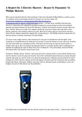 A Report On 3 Electric Shavers - Braun Vs Panasonic Vs
Philips Shavers
What may be the Best Electric Powered Razor Under One Hundred Dolllars?Below is really a array
of a number of the most beneficial electric shavers you can buy under 100
https://www.rebelmouse.com/mastertrawnik33/the-advantages-o-
-a-remington-electric-shaver-1283026190.html dollars -- all have been carefully selected since
they're i) extremely well regarded & popular amongst by users/customers and ii) host multiple
specific and unique features to boost the efficiency, comfort and overall outcome of each shave you
have. Electric shavers are said to be cheaper within the long term. Eltron also sells foils, cutter
heads, groomers, and women's shavers as well. Allow me to share with you my lists for the best
three electric shavers around the market:Top 3 mens shavers - 2013Philips Norelco Sensotouch 3D:
My best option is Norelco Senotouch 3D from Philips.
Of course every single electric razor possesses its own pair of weaknesses and strengths. Auto
cleansing is a beautiful function when you're too lazy to clean the shaver on your own own, however
you may must shell out a minimum of $30 - $50 extra. Just because an electric shaver sports a
greater price tag it isn't necessarily an indication that it is a quality product that is planning to be
capable of supplying the type of shave that you're looking for. com, provantage, and pricebreak.
How Much Does The Norelco SensoTouch Cost?.
Panasonic, Phillips, Braun, Norelco, and nearly all of the common electric razor brands should carry
wet dry electric razors for guys and women. One of the standard features features a spring released
trimmer that pops up, which can be very great for keeping your sideburns and moustache or beard
looking tidy. Eltron electric shavers aren't the highest of quality and full of features like top-selling
brands like Braun, Panasonic, Phillips, and other electric shaving brands. Depending on your own
budget, the price of this shaver can be prohibitive.
I've listed some recommended wet dry electric shavers for guys down below. . I believe this really is
 