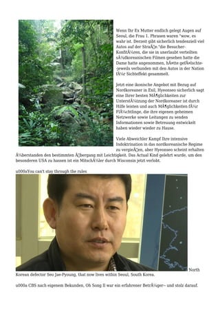 Wenn Ihr Ex Mutter endlich gelegt Augen auf
Seoul, die Frau 1. Phrasen waren "wow, es
wahr ist. Derzeit gibt sicherlich tendenziell viel
Autos auf der StraÃŸe."die Besucher-
KonfitÃ¼ren, die sie in unerlaubt verteilten
sÃ¼dkoreanischen Filmen gesehen hatte die
Dame hatte angenommen, hÃ¤tte gefÃ¤lschte-
-jeweils verbunden mit den Autos in der Nation
fÃ¼r Sichteffekt gesammelt.
Jetzt eine ikonische Angebot mit Bezug auf
Nordkoreaner in Exil, Hyeonseo sicherlich sagt
eine Ihrer besten MÃ¶glichkeiten zur
UnterstÃ¼tzung der Nordkoreaner ist durch
Hilfe leisten und auch MÃ¶glichkeiten fÃ¼r
FlÃ¼chtlinge, die ihre eigenen geheimen
Netzwerke sowie Leitungen zu senden
Informationen sowie Betreuung entwickelt
haben wieder wieder zu Hause.
Viele Abweichler Kampf Ihre intensive
Indoktrination in das nordkoreanische Regime
zu vergieÃŸen, aber Hyeonseo scheint erhalten
Ã¼berstanden den bestimmten Ãœbergang mit Leichtigkeit. Das Actual Kind gelehrt wurde, um den
besonderen USA zu hassen ist ein MitschÃ¼ler durch Wisconsin jetzt verlobt.
u000aYou can't stay through the rules
North
Korean defector Seo Jae-Pyoung, that now lives within Seoul, South Korea.
u000a CBS nach eigenem Bekunden, Oh Song Il war ein erfahrener BetrÃ¼ger-- und stolz darauf.
 