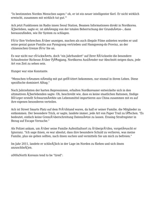 "In bestimmten Norden Menschen sagen:" oh, er ist ein neuer intelligenter Kerl. Er nicht wirklich
erwischt, zusammen mit wirklich tut gut.'"
Ach jetzt Funktionen im Radio innen Seoul Station, Beamen Informationen direkt in Nordkorea.
Ãœberleben, sagte er, ist abhÃ¤ngig von der totalen Beherrschung der GrundsÃ¤tze--, dann
herauszufinden, wie Ihr System zu schlagen.
FÃ¼r Ihre Verbrechen Ã¼ber anzeigen, machen als auch illegale Filme anbieten wurden er und
seine genial ganze Familie aus Pyongyang vertrieben und Hamgyeong-do Provinz, an der
chinesischen Grenze fÃ¼r Sie an.
Es war nicht nur rÃ¼ckwÃ¤rts, doch "ein Jahrhundert" auf Ihrer RÃ¼ckseite die besondere
Schaufenster Richesse Ã¼ber PjÃ¶ngjang, Nordkorea AuslÃ¤nder nur Abschnitt neigen dazu, jede
Art von Zeit zu sehen sein.
Hunger war eine Konstante.
"Menschen trÃ¤umen stÃ¤ndig mit gut gefÃ¼ttert bekommen, nur einmal in ihrem Leben. Diese
spezifische dominiert Alltag."
Nach Jahrzehnten der harten Repressionen, erhalten Nordkoreaner entwickelte sich in den
ultimativen Ãœberlebenden sagte: Oh, beschreibt wie, dass es keine staatlichen Rationen, findige
BÃ¼rger erstellt SchwarzmÃ¤rkte um Lebensmittel importieren aus China zusammen mit es auf
ihre eigenen besonderen verteilen.
Ach ist Street Smarts Platz auf dem PrÃ¼fstand waren, da half er seiner Familie, die Mitglieder zu
entkommen. Der besondere Trick, er sagte, landete immer, jede Art von Paper Trail zu lÃ¶schen. "Es
bedeutet, einfach keine GrenzÃ¼berschreitung DatensÃ¤tze zu lassen. Erasing Strafregister in
Bezug auf Escape Versuche."
Als Polizei ankam, um Ã¼ber seine Familie Aufenthaltsort zu Ã¼berprÃ¼fen, vorgetÃ¤uscht er
Ignoranz. "Ich sage ihnen, es war absolut, dass ihre besondere Schuld zu verlieren, was meine
Familie, plus sie gehen sollten, nach ihnen suchen und vermitteln Sie um mich zu befreien."
Im Jahr 2011, landete er schlieÃŸlich in der Lage im Norden zu fliehen und sich ihnen
anzuschlieÃŸen.
u000aNorth Koreans tend to be "tired":
 