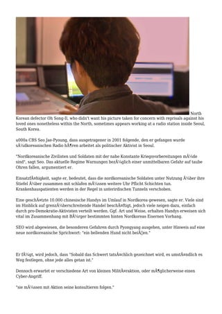 North
Korean defector Oh Song-Il, who didn't want his picture taken for concern with reprisals against his
loved ones nonetheless within the North, sometimes appears working at a radio station inside Seoul,
South Korea.
u000a CBS Seo Jae-Pyoung, dass ausgetragener in 2001 folgende, den er gefangen wurde
sÃ¼dkoreanischen Radio hÃ¶ren arbeitet als politischer Aktivist in Seoul.
"Nordkoreanische Zivilisten und Soldaten mit der nahe Konstante Kriegsvorbereitungen mÃ¼de
sind", sagt Seo. Das aktuelle Regime Warnungen bezÃ¼glich einer unmittelbaren Gefahr auf taube
Ohren fallen, argumentiert er.
EinsatzfÃ¤higkeit, sagte er, bedeutet, dass die nordkoreanische Soldaten unter Nutzung Ã¼ber ihre
Stiefel Ã¼ber zusammen mit schlafen mÃ¼ssen weitere Uhr Pflicht Schichten tun.
Krankenhauspatienten werden in der Regel in unterirdischen Tunneln verschoben.
Eine geschÃ¤tzte 10.000 chinesische Handys im Umlauf in Nordkorea gewesen, sagte er. Viele sind
im Hinblick auf grenzÃ¼berschreitende Handel beschÃ¤ftigt, jedoch viele neigen dazu, einfach
durch pro-Demokratie-Aktivisten verteilt werden. Ggf. Art und Weise, erhalten Handys erweisen sich
vital im Zusammenhang mit BÃ¼rger bestimmten hinten Nordkoreas Eisernen Vorhang.
SEO wird abgewiesen, die besonderen Gefahren durch Pyongyang ausgehen, unter Hinweis auf eine
neue nordkoreanische Sprichwort: "ein bellenden Hund nicht beiÃŸen."
Er fÃ¼gt, wird jedoch, dass "Sobald das Schwert tatsÃ¤chlich gezeichnet wird, es umstÃ¤ndlich es
Weg festlegen, ohne jede alles getan ist."
Dennoch erwartet er verschiedene Art von kleinen MilitÃ¤raktion, oder mÃ¶glicherweise einen
Cyber-Angriff.
"sie mÃ¼ssen mit Aktion seine konsultieren folgen."
 