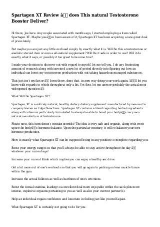 Spartagen XT Review â€“ does This natural Testosterone
Booster Deliver?
Hi there, Joe here. Any couple associated with months ago, I started employing a item called
Spartagen XT. Maybe youâ€™ve been aware of it; Spartagen XT has been acquiring a new great deal
of press lately.
But maybe you are just any little confused simply by exactly what it is. Will Be this a testosterone or
anabolic steroid item or even a all-natural supplement? Will Be it safe in order to use? Will it do
exactly what it says, or possibly it too great to become true?
I made your decision to discover out with regard to myself. let me tell you, I do any frustrating
amount of research along with invested a new lot of period directly into figuring out how an
individual can boost my testosterone production with out taking hazardous managed substances.
That just isn't my factor â€“ been there, done that, in zero way doing your work again. Iâ€™ll let you
know with regards to which throughout only a bit. Yet first, let me answer probably the actual most
widespread question â€¦
What Will Be Spartagen XT?
Spartagen XT is a entirely natural, healthy dietary dietary supplement manufactured by means of a
company known as Edge Bioactives. Spartagen XT contains a blend regarding herbal ingredients
along with vitamins particularly formulated to always be able to boost your bodyâ€™s very own
natural manufacture of testosterone.
Please note, this item doesn't contain steroids! The idea is very safe and organic, along with won't
upset the bodyâ€™s hormone balance. Upon the particular contrary, it will re-balance your own
hormone production.
Here is exactly what Spartagen XT can be supposed being in any position to complete regarding you:
Boost your energy ranges so that you'll always be able to stay active throughout the day â€“
whatever your current age!
Increase your current libido which implies you can enjoy a healthy sex drive.
Get a lot more out of one's workouts so that you will go again to packing on lean muscle tissue
within the gym.
Increase the actual fullness as well as hardness of one's erections.
Boost the sexual stamina, leading to a excellent deal more enjoyable within the sack plus more
intense, explosive orgasms pertaining to you as well as also your current partner(s).
Help an individual regain confidence and luxuriate in feeling just like yourself again.
What Spartagen XT is certainly not going to do for you:
 
