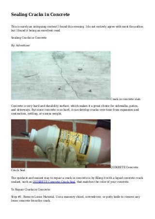Sealing Cracks in Concrete
This is surely an intriguing content I found this evening. I do not entirely agree with most the author,
but I found it being an excellent read.
Sealing Cracks in Concrete
By: Advertiser
Crack in concrete slab.
Concrete is very hard and durability surface, which makes it a great choice for sidewalks, patios,
and driveways. But since concrete is so hard, it can develop cracks over time from expansion and
contraction, settling, or excess weight.
QUIKRETE Concrete
Crack Seal.
The quickest and easiest way to repair a crack in concrete is by filling it with a liquid concrete crack
sealant, such as QUIKRETE Concrete Crack Seal, that matches the color of your concrete.
To Repair Cracks in Concrete:
Step #1: Remove Loose Material. Use a masonry chisel, screwdriver, or putty knife to remove any
loose concrete from the crack.
 