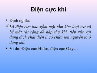 Điện cực khí
• Định nghĩa:
Là điện cực bao gồm một tấm kim loại trơ có
bề mặt rất rộng dễ hấp thụ khí, tiếp xúc với
dung dịch chất điện li có chứa ion nguyên tố ở
dạng khí.
• Ví dụ: Điện cực Hidro, điện cực Oxy…

12

 