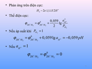 • Phản ứng trên điện cực:

→
H 2 − 2e ¬  2 H +


• Thế điện cực:

ϕ 2H+ /H = ϕ
2

0
2H + /H 2

• Nếu áp suất khí PH 2 = 1

ϕ2H+ /H = ϕ
2

• Nếu

0
2H + /H 2

2
aH +

0, 059
+
lg
2
PH 2

+ 0, 059 lg aH + = −0, 059 pH

aH + = 1

ϕ2H+ /H = ϕ
2

0
2H + /H 2

=0
14

 