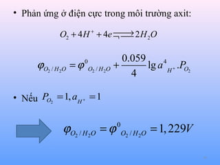 • Phản ứng ở điện cực trong môi trường axit:

→
O2 + 4 H + + 4e ¬  2 H 2O


ϕO2 / H 2O

0.059
4
= ϕ O2 / H 2O +
lg a H + .PO2
4
0

• Nếu PO2 = 1, aH + = 1

ϕO2 / H 2O = ϕ

0
O2 / H 2O

= 1, 229V
18

 