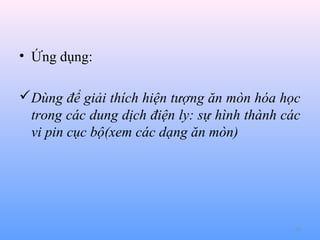 • Ứng dụng:
Dùng để giải thích hiện tượng ăn mòn hóa học
trong các dung dịch điện ly: sự hình thành các
vi pin cục bộ(xem các dạng ăn mòn)

20

 