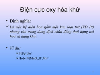 Điện cực oxy hóa khử
• Định nghĩa:
 Là một hệ điện hóa gồm một kim loại trơ (VD Pt)
nhúng vào trong dung dịch chứa đồng thời dạng oxi
hóa và dạng khử.

• Ví dụ:
Pt|Fe3+,Fe2+
Hoặc Pt|MnO-4,H+,Mn2+

21

 
