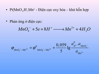 • Pt|MnO-4,H+,Mn2+ - Điện cực oxy hóa – khử hỗn hợp
• Phản ứng ở điện cực:
−

+

2+

MnO4 + 5e + 8H  Mn + 4 H 2O
→

ϕ MnO − / Mn2+ = ϕ
4

8
H+

0
MnO4 − / Mn 2+

0, 059 a .aMnO4−
+
lg
5
aMn2+

23

 