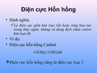 Điện cực Hỗn hống
• Định nghĩa:
Là điện cực gồm kim loại rắn hoặc lỏng hòa tan
trong thủy ngân, nhúng và dung dịch chứa cation
kim loại đó.

• Ví dụ:
• Điện cực hỗn hống Cadimi
Cd ( Hg ) | CdSO4 dd

Điện cực hỗn hống cũng là điện cực loại 1
25

 