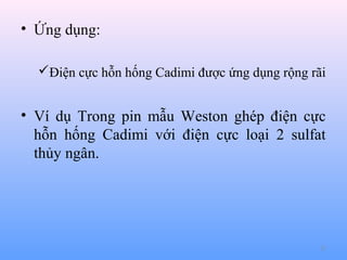 • Ứng dụng:
Điện cực hỗn hống Cadimi được ứng dụng rộng rãi

• Ví dụ Trong pin mẫu Weston ghép điện cực
hỗn hống Cadimi với điện cực loại 2 sulfat
thủy ngân.

27

 