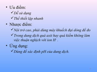 • Ưu điểm:
Dễ sử dụng
Thế thiết lập nhanh

• Nhược điểm:
Nội trở cao, phải dùng máy khuếch đại dòng để đo
Trong dung dịch quá axit hay quá kiềm không làm
việc thuận nghịch với ion H+ .

• Ứng dụng:
Dùng để xác định pH của dung dịch.

31

 
