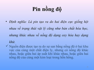 Pin nồng độ
• Định nghĩa: Là pin tạo ra do hai điện cực giống hệt
nhau về trạng thái vật lý cũng như bản chất hóa học,
nhưng khác nhau về nồng độ dạng oxy hóa hay dạng
khử.
 Nguồn điện được tạo ra do sự san bằng nồng độ ở hai khu
vực của cùng một chất điện ly, nhưng có nồng độ khác
nhau, hoặc giữa hai áp suất khí khác nhau, hoặc giữa hai
nồng độ của cùng một kim loại trong hỗn hống.
36

 