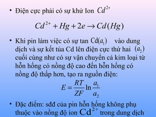 • Điện cực phải có sự khử Ion Cd

Cd

2+

2+

+ Hg + 2e → Cd ( Hg )

• Khi pin làm việc có sự tan Cd(a1 ) vào dung
dịch và sự kết tủa Cd lên điện cực thứ hai (a2 )
cuối cùng như có sự vận chuyển cả kim loại từ
hỗn hống có nồng độ cao đến hỗn hống có
nồng độ thấp hơn, tạo ra nguồn điện:

RT a1
E=
ln
ZF a2
• Đặc điểm: sđđ của pin hỗn hống không phụ
2+
thuộc vào nồng độ ion Cd trong dung dịch

39

 
