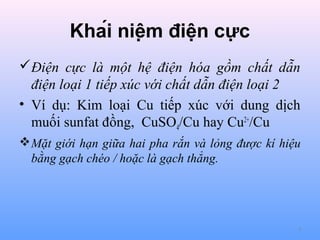 Khái niệm điện cực
Điện cực là một hệ điện hóa gồm chất dẫn
điện loại 1 tiếp xúc với chất dẫn điện loại 2
• Ví dụ: Kim loại Cu tiếp xúc với dung dịch
muối sunfat đồng, CuSO4/Cu hay Cu2+/Cu
 Mặt giới hạn giữa hai pha rắn và lỏng được kí hiệu
bằng gạch chéo / hoặc là gạch thẳng.

4

 