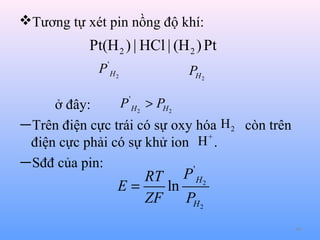 Tương tự xét pin nồng độ khí:

Pt(H 2 ) | HCl | (H 2 ) Pt
P'H2

PH 2

P ' H 2 > PH 2

ở đây:
—Trên điện cực trái có sự oxy hóa H 2 còn trên
H+ .
điện cực phải có sự khử ion
—Sđđ của pin:
'

RT P H 2
E=
ln
ZF
PH 2

40

 