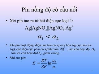 Pin nồng độ có cầu nối
• Xét pin tạo ra từ hai điện cực loại 1:

Ag|AgNO3 ||AgNO3 |Ag

+

a1 < a2
• Khi pin hoạt động, điện cực trái có sự oxy hóa Ag (sự tan của
Ag + , làm cho hoạt độ a1
Ag), còn điện cực phải có sự khử ion
lớn lên còn hoạt độ a2 giảm xuống.
• Sđđ của pin:

RT a2
E =
ln
ZF a1
'

41

 