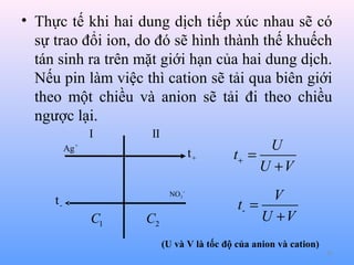 • Thực tế khi hai dung dịch tiếp xúc nhau sẽ có
sự trao đổi ion, do đó sẽ hình thành thế khuếch
tán sinh ra trên mặt giới hạn của hai dung dịch.
Nếu pin làm việc thì cation sẽ tải qua biên giới
theo một chiều và anion sẽ tải đi theo chiều
ngược lại.
I

II

Ag +

t+
NO3−

t-

C1

C2

U
t+ =
U +V
V
t- =
U +V

(U và V là tốc độ của anion và cation)
42

 