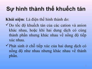 Sự hình thành thế khuếch tán
Khái niệm: Là điện thế hình thành do:
Do tốc độ khuếch tán của các cation và anion
khác nhau, hoặc khi hai dung dịch có cùng
thành phần nhưng khác nhau về nồng độ tiếp
xúc nhau.
Phát sinh ở chỗ tiếp xúc của hai dung dịch có
nồng độ như nhau nhưng khác nhau về thành
phần.
44

 