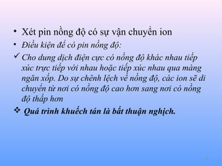 • Xét pin nồng độ có sự vận chuyển ion
• Điều kiện để có pin nồng độ:
 Cho dung dịch điện cực có nồng độ khác nhau tiếp
xúc trực tiếp với nhau hoặc tiếp xúc nhau qua màng
ngăn xốp. Do sự chênh lệch về nồng độ, các ion sẽ di
chuyển từ nơi có nồng độ cao hơn sang nơi có nồng
độ thấp hơn
 Quá trình khuếch tán là bất thuận nghịch.

45

 