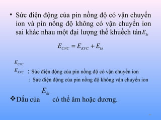 • Sức điện động của pin nồng độ có vận chuyển
ion và pin nồng độ không có vận chuyển ion
sai khác nhau một đại lượng thế khuếch tán Ekt
ECVC = EKVC + Ekt
ECVC
EKVC

: Sức điện động của pin nồng độ có vận chuyển ion
: Sức điện động của pin nồng độ không vận chuyển ion

Dấu của

Ekt

có thể âm hoặc dương.
46

 