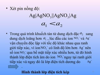 • Xét pin nồng độ:

Ag|AgNO3 ||AgNO3 |Ag

a1 < a2
• Trong quá trình khuếch tán từ dung dịch đặc a2 sang
a1 , lúc đầu các ion NO3− và Ag +
dung dịch loãng hơn
vận chuyển độc lập với tốc độ khác nhau qua ranh
NO3− có linh độ lớn hơn Ag + nên
giới tiếp xúc, vì ion
số ion NO3− qua bề mặt tiếp xúc nhiều hơn, từ đó hình
NO3− ngay tại ranh giới
thành lớp điện tích âm do ion
Ag +
tiếp xúc và ngay đó là lớp điện tích dương do
ion
.
47
Hình thành lớp điện tích kép

 