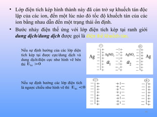 • Lớp điện tích kép hình thành này đã cản trở sự khuếch tán độc
lập của các ion, đến một lúc nào đó tốc độ khuếch tán của các
ion bằng nhau dẫn đến một trạng thái ổn định.
• Bước nhảy điện thế ứng với lớp điện tích kép tại ranh giới
dung dịch/dung dịch được gọi là điện thế khuếch tán.
Nếu sự định hướng của các lớp diện
tích kép tại được cực/dung dịch và
dung dịch/điện cực như hình vẽ bên
thì E kt > 0

Ag

AgNO3

AgNO3

a1

a2

Ag

Nếu sự định hướng các lớp điện tích
là ngược chiều như hình vẽ thì E kt < 0

48

 