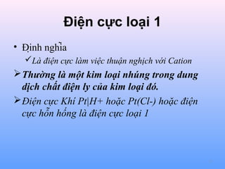 Điện cực loại 1
• Định nghĩa
Là điện cực làm việc thuận nghịch với Cation

 Thường là một kim loại nhúng trong dung
dịch chất điện ly của kim loại đó.
 Điện cực Khí Pt|H+ hoặc Pt(Cl-) hoặc điện
cực hỗn hống là điện cực loại 1

5

 