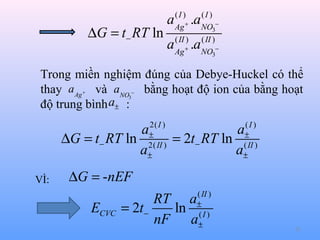∆G = t− RT ln

a
a

(I )
Ag +
( II )
Ag +

.a
.a

(I )
NO3−
( II )
NO3−

Trong miền nghiệm đúng của Debye-Huckel có thể
thay a Ag và aNO bằng hoạt độ ion của bằng hoạt
độ trung bình a± :
+

3

−

2( I )
±
2( II )
±

a
∆G = t− RT ln
a
VÌ:

(I )
±
( II )
±

a
= 2t− RT ln
a

∆G = -nEF

ECVC

( II )
±
(I )
±

RT a
= 2t−
ln
nF a

52

 