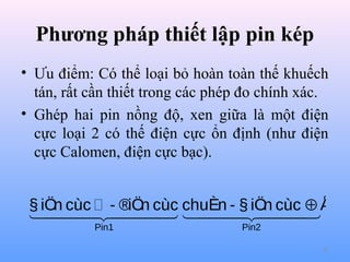 Phương pháp thiết lập pin kép
• Ưu điểm: Có thể loại bỏ hoàn toàn thế khuếch
tán, rất cần thiết trong các phép đo chính xác.
• Ghép hai pin nồng độ, xen giữa là một điện
cực loại 2 có thế điện cực ổn định (như điện
cực Calomen, điện cực bạc).

§ iÖ cùc  - ®iÖ cùc chuÈn - § iÖ cùc ⊕ Å
n 
n  
n
 
Pin1

Pin2
57

 